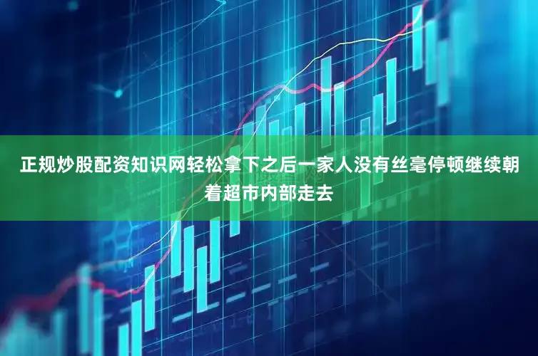 正规炒股配资知识网轻松拿下之后一家人没有丝毫停顿继续朝着超市内部走去