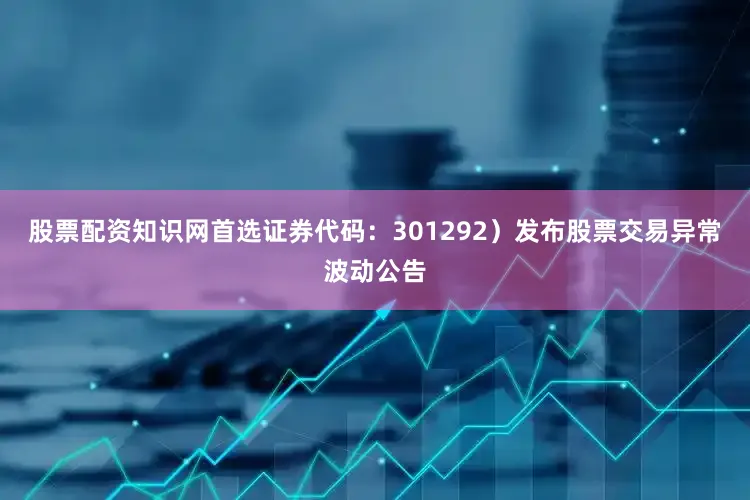 股票配资知识网首选证券代码：301292）发布股票交易异常波动公告