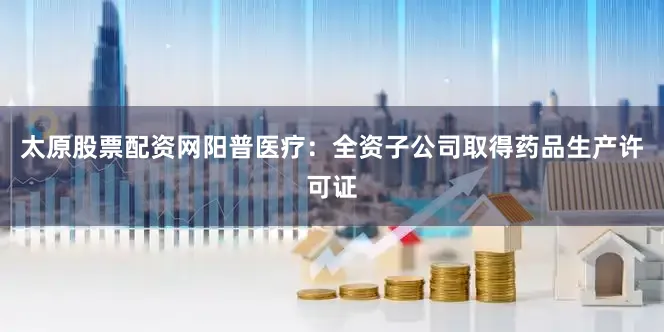 太原股票配资网阳普医疗：全资子公司取得药品生产许可证