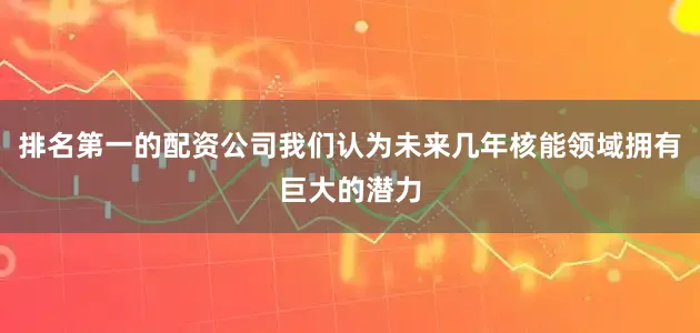 排名第一的配资公司我们认为未来几年核能领域拥有巨大的潜力