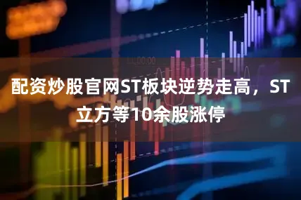 配资炒股官网ST板块逆势走高，ST立方等10余股涨停