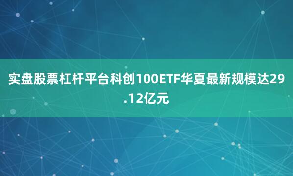 实盘股票杠杆平台科创100ETF华夏最新规模达29.12亿元