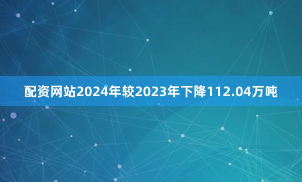 配资网站2024年较2023年下降112.04万吨