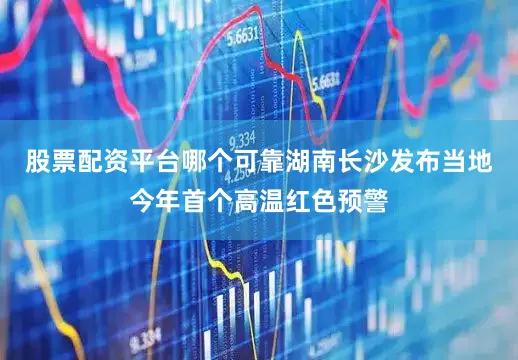 股票配资平台哪个可靠湖南长沙发布当地今年首个高温红色预警