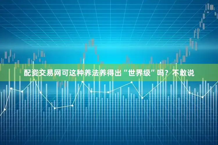 配资交易网可这种养法养得出“世界级”吗？不敢说