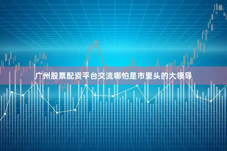 广州股票配资平台交流哪怕是市里头的大领导
