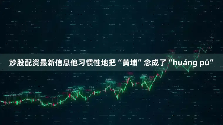 炒股配资最新信息他习惯性地把“黄埔”念成了“huáng pǔ”