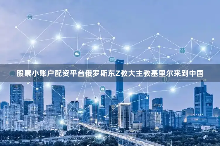 股票小账户配资平台俄罗斯东Z教大主教基里尔来到中国