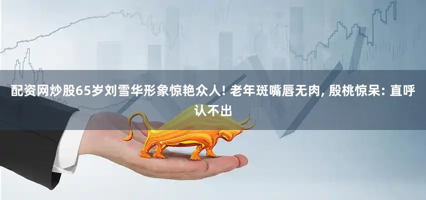 配资网炒股65岁刘雪华形象惊艳众人! 老年斑嘴唇无肉, 殷桃惊呆: 直呼认不出