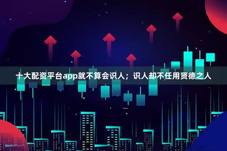 十大配资平台app就不算会识人；识人却不任用贤德之人