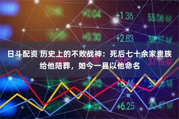 日斗配资 历史上的不败战神：死后七十余家贵族给他陪葬，如今一县以他命名